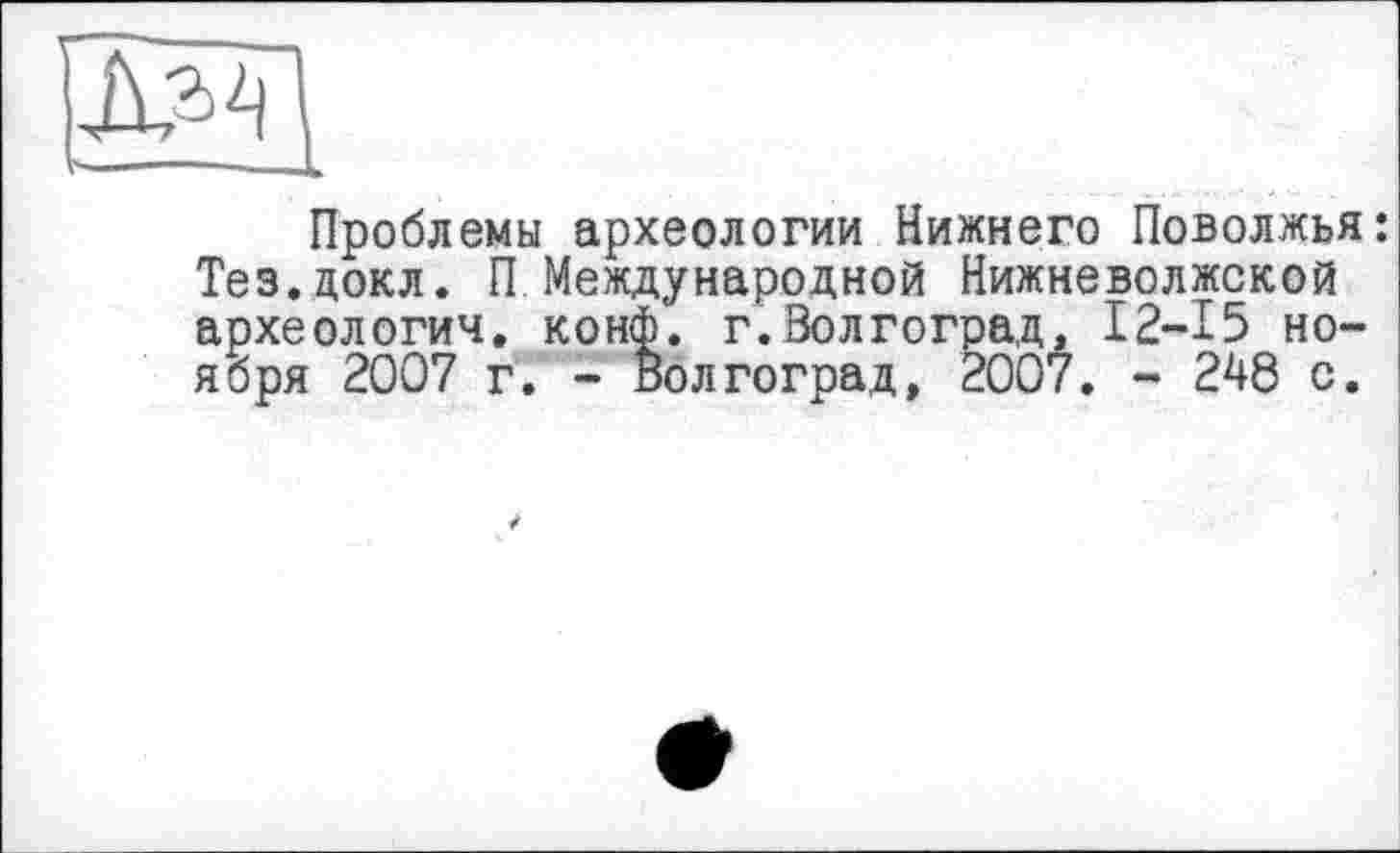 ﻿Проблемы археологии Нижнего Поволжья: Тез.докл. П Международной Нижневолжской археологии, конф. г.Волгоград, 12-15 ноября 2007 г. - Волгоград, 2007. - 248 с.